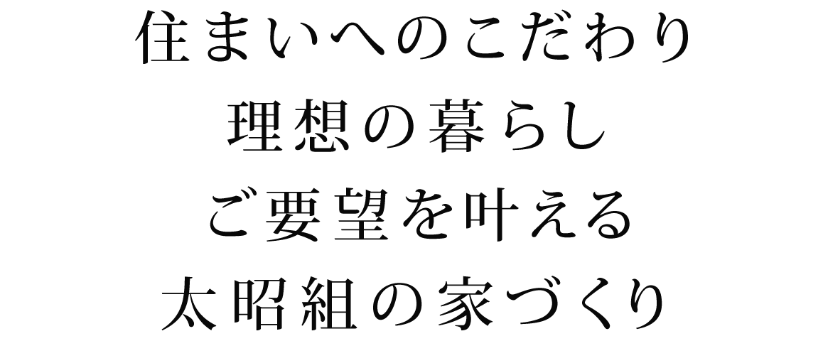 住まいへのこだわり
理想の暮らし
ご要望を叶える、太昭組の家づくり